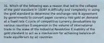 31. Which of the following was a reason that led to the collapse of the gold standard in 1939? A.difficulty and complexity in using the gold standard to determine the exchange rate B.agreement by governments to convert paper currency into gold on demand at a fixed rate C.cycle of competitive currency devaluations by various countries D.expansion in the volume of international trade in the wake of the Industrial Revolution E.inability of the gold standard to act as a mechanism for achieving balance-of-trade equilibrium by all countries