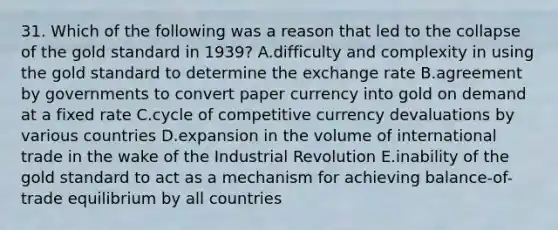 31. Which of the following was a reason that led to the collapse of the gold standard in 1939? A.difficulty and complexity in using the gold standard to determine the exchange rate B.agreement by governments to convert paper currency into gold on demand at a fixed rate C.cycle of competitive currency devaluations by various countries D.expansion in the volume of international trade in the wake of the Industrial Revolution E.inability of the gold standard to act as a mechanism for achieving balance-of-trade equilibrium by all countries