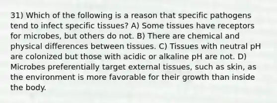 31) Which of the following is a reason that specific pathogens tend to infect specific tissues? A) Some tissues have receptors for microbes, but others do not. B) There are chemical and physical differences between tissues. C) Tissues with neutral pH are colonized but those with acidic or alkaline pH are not. D) Microbes preferentially target external tissues, such as skin, as the environment is more favorable for their growth than inside the body.