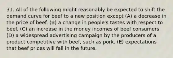 31. All of the following might reasonably be expected to shift the demand curve for beef to a new position except (A) a decrease in the price of beef. (B) a change in people's tastes with respect to beef. (C) an increase in the money incomes of beef consumers. (D) a widespread advertising campaign by the producers of a product competitive with beef, such as pork. (E) expectations that beef prices will fall in the future.