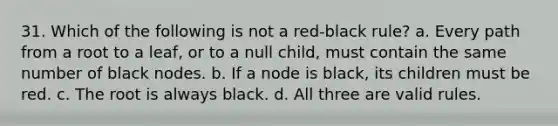 31. Which of the following is not a red-black rule? a. Every path from a root to a leaf, or to a null child, must contain the same number of black nodes. b. If a node is black, its children must be red. c. The root is always black. d. All three are valid rules.