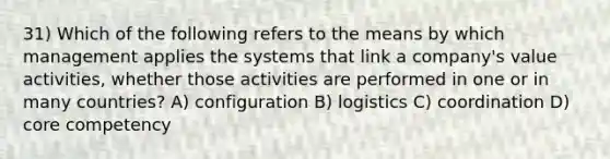 31) Which of the following refers to the means by which management applies the systems that link a company's value activities, whether those activities are performed in one or in many countries? A) configuration B) logistics C) coordination D) core competency