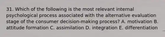 31. Which of the following is the most relevant internal psychological process associated with the alternative evaluation stage of the consumer decision-making process? A. motivation B. attitude formation C. assimilation D. integration E. differentiation