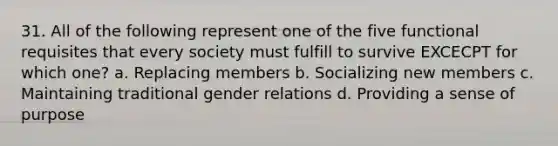 31. All of the following represent one of the five functional requisites that every society must fulfill to survive EXCECPT for which one? a. Replacing members b. Socializing new members c. Maintaining traditional gender relations d. Providing a sense of purpose