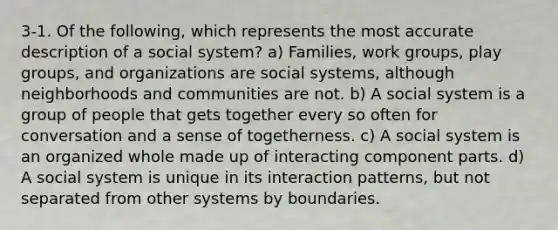 3-1. Of the following, which represents the most accurate description of a social system? a) Families, work groups, play groups, and organizations are social systems, although neighborhoods and communities are not. b) A social system is a group of people that gets together every so often for conversation and a sense of togetherness. c) A social system is an organized whole made up of interacting component parts. d) A social system is unique in its interaction patterns, but not separated from other systems by boundaries.