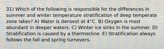 31) Which of the following is responsible for the differences in summer and winter temperature stratification of deep temperate zone lakes? A) Water is densest at 4°C. B) Oxygen is most abundant in deeper waters. C) Winter ice sinks in the summer. D) Stratification is caused by a thermocline. E) Stratification always follows the fall and spring turnovers.