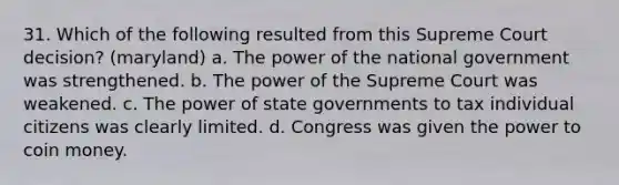 31. Which of the following resulted from this Supreme Court decision? (maryland) a. The power of the national government was strengthened. b. The power of the Supreme Court was weakened. c. The power of state governments to tax individual citizens was clearly limited. d. Congress was given the power to coin money.