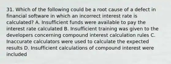 31. Which of the following could be a root cause of a defect in financial software in which an incorrect interest rate is calculated? A. Insufficient funds were available to pay the interest rate calculated B. Insufficient training was given to the developers concerning compound interest calculation rules C. Inaccurate calculators were used to calculate the expected results D. Insufficient calculations of compound interest were included