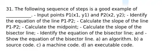 31. The following sequence of steps is a good example of ___________. - Input points P1(x1, y1) and P2(x2, y2); - Identify the equation of the line P1-P2; - Calculate the slope of the line P1-P2; - Calculate the midpoint; - Calculate the slope of the bisector line; - Identify the equation of the bisector line; and - Show the equation of the bisector line. a) an algorithm. b) a source code. c) a machine code. d) an executable code.