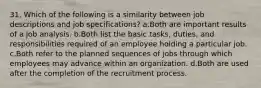 31. Which of the following is a similarity between job descriptions and job specifications? a.Both are important results of a job analysis. b.Both list the basic tasks, duties, and responsibilities required of an employee holding a particular job. c.Both refer to the planned sequences of jobs through which employees may advance within an organization. d.Both are used after the completion of the recruitment process.