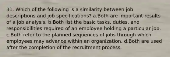 31. Which of the following is a similarity between job descriptions and job specifications? a.Both are important results of a job analysis. b.Both list the basic tasks, duties, and responsibilities required of an employee holding a particular job. c.Both refer to the planned sequences of jobs through which employees may advance within an organization. d.Both are used after the completion of the recruitment process.