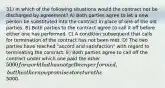 31) In which of the following situations would the contract not be discharged by agreement? A) Both parties agree to let a new person be substituted into the contract in place of one of the old parties. B) Both parties to the contract agree to call it off before either one has performed. C) A condition subsequent that calls for termination of the contract has not been met. D) The two parties have reached "accord and satisfaction" with regard to terminating the contract. E) Both parties agree to call off the contract under which one paid the other 5000 for work that has not yet been performed, but the other now promises to return the5000.