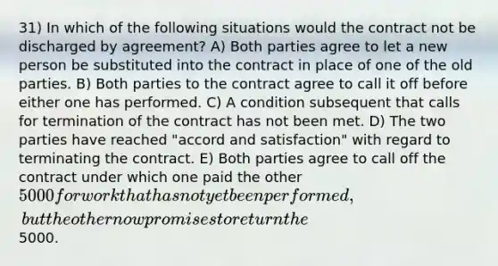 31) In which of the following situations would the contract not be discharged by agreement? A) Both parties agree to let a new person be substituted into the contract in place of one of the old parties. B) Both parties to the contract agree to call it off before either one has performed. C) A condition subsequent that calls for termination of the contract has not been met. D) The two parties have reached "accord and satisfaction" with regard to terminating the contract. E) Both parties agree to call off the contract under which one paid the other 5000 for work that has not yet been performed, but the other now promises to return the5000.