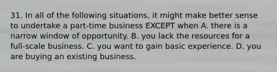 31. In all of the following situations, it might make better sense to undertake a part-time business EXCEPT when A. there is a narrow window of opportunity. B. you lack the resources for a full-scale business. C. you want to gain basic experience. D. you are buying an existing business.