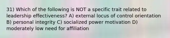 31) Which of the following is NOT a specific trait related to leadership effectiveness? A) external locus of control orientation B) personal integrity C) socialized power motivation D) moderately low need for affiliation