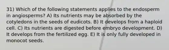 31) Which of the following statements applies to the endosperm in angiosperms? A) Its nutrients may be absorbed by the cotyledons in the seeds of eudicots. B) It develops from a haploid cell. C) Its nutrients are digested before embryo development. D) It develops from the fertilized egg. E) It is only fully developed in monocot seeds.