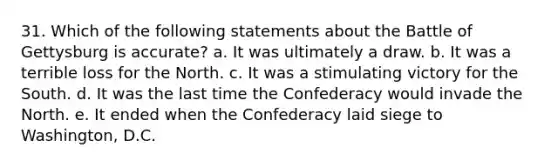 31. Which of the following statements about the Battle of Gettysburg is accurate? a. It was ultimately a draw. b. It was a terrible loss for the North. c. It was a stimulating victory for the South. d. It was the last time the Confederacy would invade the North. e. It ended when the Confederacy laid siege to Washington, D.C.