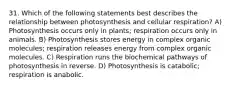 31. Which of the following statements best describes the relationship between photosynthesis and cellular respiration? A) Photosynthesis occurs only in plants; respiration occurs only in animals. B) Photosynthesis stores energy in complex organic molecules; respiration releases energy from complex organic molecules. C) Respiration runs the biochemical pathways of photosynthesis in reverse. D) Photosynthesis is catabolic; respiration is anabolic.