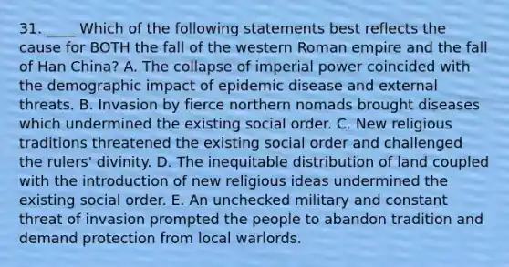 31. ____ Which of the following statements best reflects the cause for BOTH the fall of the western Roman empire and the fall of Han China? A. The collapse of imperial power coincided with the demographic impact of epidemic disease and external threats. B. Invasion by fierce northern nomads brought diseases which undermined the existing social order. C. New religious traditions threatened the existing social order and challenged the rulers' divinity. D. The inequitable distribution of land coupled with the introduction of new religious ideas undermined the existing social order. E. An unchecked military and constant threat of invasion prompted the people to abandon tradition and demand protection from local warlords.