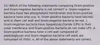 31) Which of the following statements comparing Gram-positive and Gram-negative bacteria is not correct? a. Gram-negative bacteria have two phospholipid membranes and Gram-positive bacteria have only one. b. Gram-positive bacteria have teichoic acid in them cell wall and Gram-negative bacteria do not. c. Gram-negative bacteria have lipopolysaccharide (LPS) in their outer membrane and Gram-positive bacteria do not make LPS. d. Gram-positive bacteria have a cell wall composed of peptidoglycan and Gram-negative bacteria cell walls are composed of chitin. e. All of the above statements are correct.