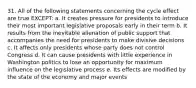 31. All of the following statements concerning the cycle effect are true EXCEPT: a. It creates pressure for presidents to introduce their most important legislative proposals early in their term b. It results from the inevitable alienation of public support that accompanies the need for presidents to make divisive decisions c. It affects only presidents whose party does not control Congress d. It can cause presidents with little experience in Washington politics to lose an opportunity for maximum influence on the legislative process e. Its effects are modified by the state of the economy and major events