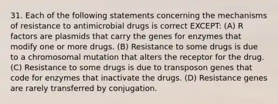 31. Each of the following statements concerning the mechanisms of resistance to antimicrobial drugs is correct EXCEPT: (A) R factors are plasmids that carry the genes for enzymes that modify one or more drugs. (B) Resistance to some drugs is due to a chromosomal mutation that alters the receptor for the drug. (C) Resistance to some drugs is due to transposon genes that code for enzymes that inactivate the drugs. (D) Resistance genes are rarely transferred by conjugation.