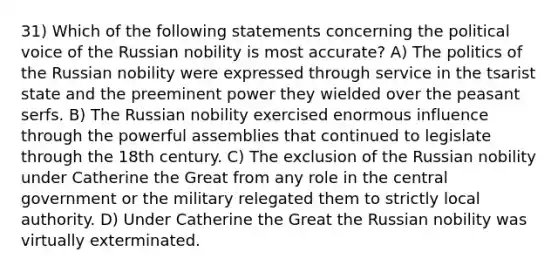 31) Which of the following statements concerning the political voice of the Russian nobility is most accurate? A) The politics of the Russian nobility were expressed through service in the tsarist state and the preeminent power they wielded over the peasant serfs. B) The Russian nobility exercised enormous influence through the powerful assemblies that continued to legislate through the 18th century. C) The exclusion of the Russian nobility under Catherine the Great from any role in the central government or the military relegated them to strictly local authority. D) Under Catherine the Great the Russian nobility was virtually exterminated.