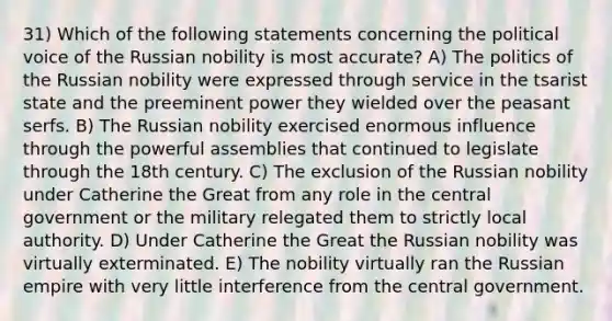 31) Which of the following statements concerning the political voice of the Russian nobility is most accurate? A) The politics of the Russian nobility were expressed through service in the tsarist state and the preeminent power they wielded over the peasant serfs. B) The Russian nobility exercised enormous influence through the powerful assemblies that continued to legislate through the 18th century. C) The exclusion of the Russian nobility under Catherine the Great from any role in the central government or the military relegated them to strictly local authority. D) Under Catherine the Great the Russian nobility was virtually exterminated. E) The nobility virtually ran the Russian empire with very little interference from the central government.