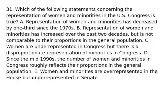 31. Which of the following statements concerning the representation of women and minorities in the U.S. Congress is true? A. Representation of women and minorities has decreased by one-third since the 1970s. B. Representation of women and minorities has increased over the past two decades, but is not comparable to their proportions in the general population. C. Women are underrepresented in Congress but there is a disproportionate representation of minorities in Congress. D. Since the mid 1990s, the number of women and minorities in Congress roughly reflects their proportions in the general population. E. Women and minorities are overrepresented in the House but underrepresented in Senate.