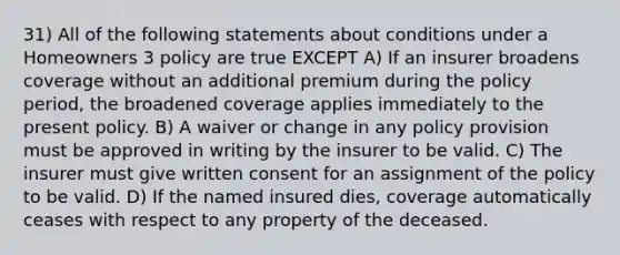 31) All of the following statements about conditions under a Homeowners 3 policy are true EXCEPT A) If an insurer broadens coverage without an additional premium during the policy period, the broadened coverage applies immediately to the present policy. B) A waiver or change in any policy provision must be approved in writing by the insurer to be valid. C) The insurer must give written consent for an assignment of the policy to be valid. D) If the named insured dies, coverage automatically ceases with respect to any property of the deceased.