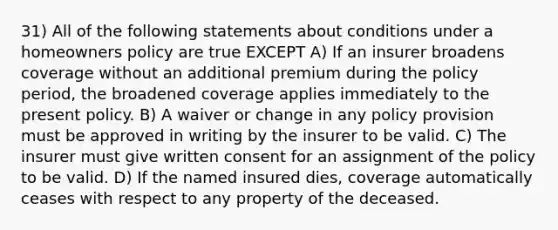 31) All of the following statements about conditions under a homeowners policy are true EXCEPT A) If an insurer broadens coverage without an additional premium during the policy period, the broadened coverage applies immediately to the present policy. B) A waiver or change in any policy provision must be approved in writing by the insurer to be valid. C) The insurer must give written consent for an assignment of the policy to be valid. D) If the named insured dies, coverage automatically ceases with respect to any property of the deceased.