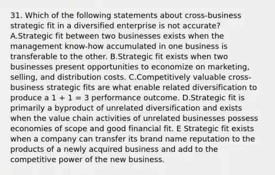 31. Which of the following statements about cross-business strategic fit in a diversified enterprise is not accurate? A.Strategic fit between two businesses exists when the management know-how accumulated in one business is transferable to the other. B.Strategic fit exists when two businesses present opportunities to economize on marketing, selling, and distribution costs. C.Competitively valuable cross-business strategic fits are what enable related diversification to produce a 1 + 1 = 3 performance outcome. D.Strategic fit is primarily a byproduct of unrelated diversification and exists when the value chain activities of unrelated businesses possess economies of scope and good financial fit. E Strategic fit exists when a company can transfer its brand name reputation to the products of a newly acquired business and add to the competitive power of the new business.