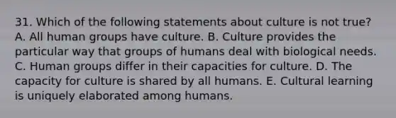 31. Which of the following statements about culture is not true? A. All human groups have culture. B. Culture provides the particular way that groups of humans deal with biological needs. C. Human groups differ in their capacities for culture. D. The capacity for culture is shared by all humans. E. Cultural learning is uniquely elaborated among humans.