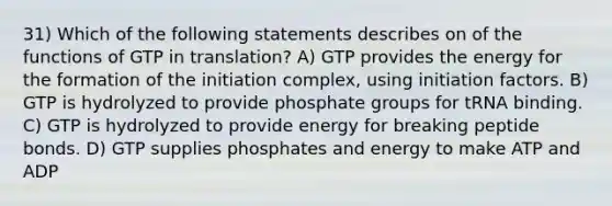 31) Which of the following statements describes on of the functions of GTP in translation? A) GTP provides the energy for the formation of the initiation complex, using initiation factors. B) GTP is hydrolyzed to provide phosphate groups for tRNA binding. C) GTP is hydrolyzed to provide energy for breaking peptide bonds. D) GTP supplies phosphates and energy to make ATP and ADP