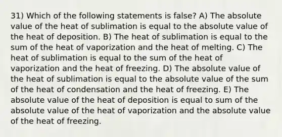 31) Which of the following statements is false? A) The absolute value of the heat of sublimation is equal to the absolute value of the heat of deposition. B) The heat of sublimation is equal to the sum of the heat of vaporization and the heat of melting. C) The heat of sublimation is equal to the sum of the heat of vaporization and the heat of freezing. D) The absolute value of the heat of sublimation is equal to the absolute value of the sum of the heat of condensation and the heat of freezing. E) The absolute value of the heat of deposition is equal to sum of the absolute value of the heat of vaporization and the absolute value of the heat of freezing.