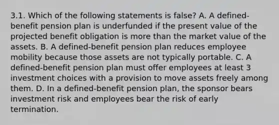 3.1. Which of the following statements is false? A. A defined-benefit pension plan is underfunded if the present value of the projected benefit obligation is more than the market value of the assets. B. A defined-benefit pension plan reduces employee mobility because those assets are not typically portable. C. A defined-benefit pension plan must offer employees at least 3 investment choices with a provision to move assets freely among them. D. In a defined-benefit pension plan, the sponsor bears investment risk and employees bear the risk of early termination.