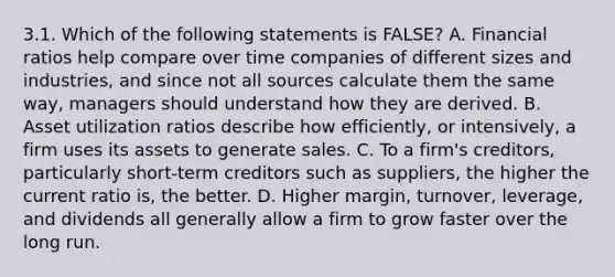 3.1. Which of the following statements is FALSE? A. Financial ratios help compare over time companies of different sizes and industries, and since not all sources calculate them the same way, managers should understand how they are derived. B. Asset utilization ratios describe how efficiently, or intensively, a firm uses its assets to generate sales. C. To a firm's creditors, particularly short-term creditors such as suppliers, the higher the current ratio is, the better. D. Higher margin, turnover, leverage, and dividends all generally allow a firm to grow faster over the long run.