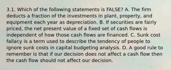 3.1. Which of the following statements is FALSE? A. The firm deducts a fraction of the investments in plant, property, and equipment each year as depreciation. B. If securities are fairly priced, the net present value of a fixed set of cash flows is independent of how those cash flows are financed. C. Sunk cost fallacy is a term used to describe the tendency of people to ignore sunk costs in capital budgeting analysis. D. A good rule to remember is that if our decision does not affect a cash flow then the cash flow should not affect our decision.