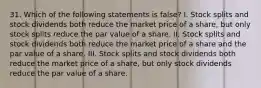 31. Which of the following statements is false? I. Stock splits and stock dividends both reduce the market price of a share, but only stock splits reduce the par value of a share. II. Stock splits and stock dividends both reduce the market price of a share and the par value of a share. III. Stock splits and stock dividends both reduce the market price of a share, but only stock dividends reduce the par value of a share.