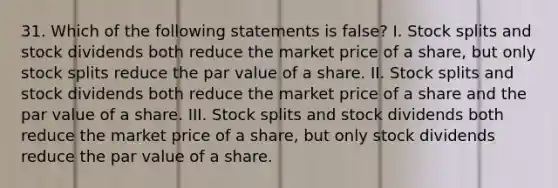 31. Which of the following statements is false? I. Stock splits and stock dividends both reduce the market price of a share, but only stock splits reduce the par value of a share. II. Stock splits and stock dividends both reduce the market price of a share and the par value of a share. III. Stock splits and stock dividends both reduce the market price of a share, but only stock dividends reduce the par value of a share.