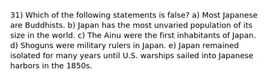 31) Which of the following statements is false? a) Most Japanese are Buddhists. b) Japan has the most unvaried population of its size in the world. c) The Ainu were the first inhabitants of Japan. d) Shoguns were military rulers in Japan. e) Japan remained isolated for many years until U.S. warships sailed into Japanese harbors in the 1850s.