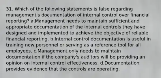 31. Which of the following statements is false regarding management's documentation of internal control over financial reporting? a.Management needs to maintain sufficient and appropriate documentation of the internal controls they have designed and implemented to achieve the objective of reliable financial reporting. b.Internal control documentation is useful in training new personnel or serving as a reference tool for all employees. c.Management only needs to maintain documentation if the company's auditors will be providing an opinion on internal control effectiveness. d.Documentation provides evidence that the controls are operating.