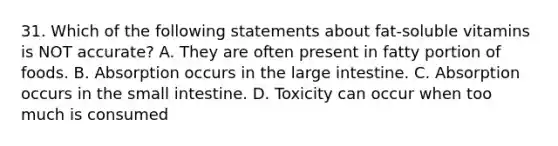 31. Which of the following statements about fat-soluble vitamins is NOT accurate? A. They are often present in fatty portion of foods. B. Absorption occurs in the large intestine. C. Absorption occurs in the small intestine. D. Toxicity can occur when too much is consumed