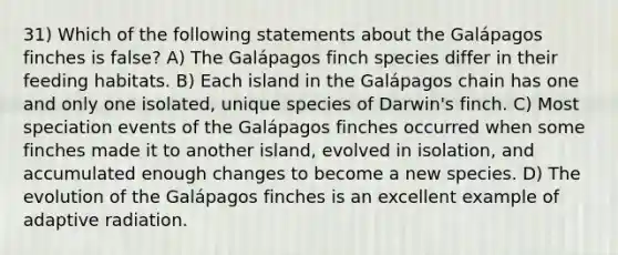 31) Which of the following statements about the Galápagos finches is false? A) The Galápagos finch species differ in their feeding habitats. B) Each island in the Galápagos chain has one and only one isolated, unique species of Darwin's finch. C) Most speciation events of the Galápagos finches occurred when some finches made it to another island, evolved in isolation, and accumulated enough changes to become a new species. D) The evolution of the Galápagos finches is an excellent example of adaptive radiation.