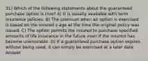 31) Which of the following statements about the guaranteed purchase option is true? A) It is usually available with term insurance policies. B) The premium when an option is exercised is based on the insured s age at the time the original policy was issued. C) The option permits the insured to purchase specified amounts of life insurance in the future even if the insured has become uninsurable. D) If a guaranteed purchase option expires without being used, it can simply be exercised at a later date. Answer