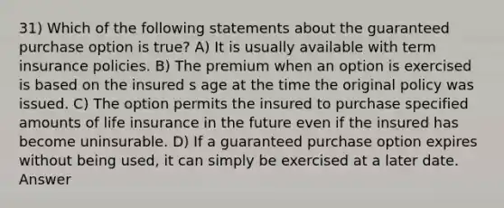 31) Which of the following statements about the guaranteed purchase option is true? A) It is usually available with term insurance policies. B) The premium when an option is exercised is based on the insured s age at the time the original policy was issued. C) The option permits the insured to purchase specified amounts of life insurance in the future even if the insured has become uninsurable. D) If a guaranteed purchase option expires without being used, it can simply be exercised at a later date. Answer