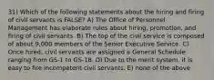 31) Which of the following statements about the hiring and firing of civil servants is FALSE? A) The Office of Personnel Management has elaborate rules about hiring, promotion, and firing of civil servants. B) The top of the civil service is composed of about 9,000 members of the Senior Executive Service. C) Once hired, civil servants are assigned a General Schedule ranging from GS-1 to GS-18. D) Due to the merit system, it is easy to fire incompetent civil servants. E) none of the above