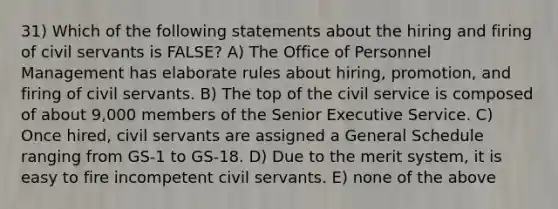 31) Which of the following statements about the hiring and firing of civil servants is FALSE? A) The Office of Personnel Management has elaborate rules about hiring, promotion, and firing of civil servants. B) The top of the civil service is composed of about 9,000 members of the Senior Executive Service. C) Once hired, civil servants are assigned a General Schedule ranging from GS-1 to GS-18. D) Due to the merit system, it is easy to fire incompetent civil servants. E) none of the above