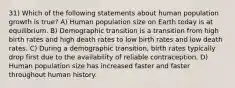 31) Which of the following statements about human population growth is true? A) Human population size on Earth today is at equilibrium. B) Demographic transition is a transition from high birth rates and high death rates to low birth rates and low death rates. C) During a demographic transition, birth rates typically drop first due to the availability of reliable contraception. D) Human population size has increased faster and faster throughout human history.