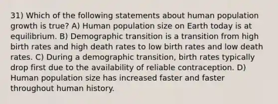 31) Which of the following statements about human population growth is true? A) Human population size on Earth today is at equilibrium. B) Demographic transition is a transition from high birth rates and high death rates to low birth rates and low death rates. C) During a demographic transition, birth rates typically drop first due to the availability of reliable contraception. D) Human population size has increased faster and faster throughout human history.